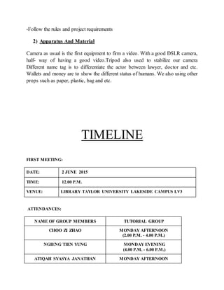 -Follow the rules and project requirements
2) Apparatus And Material
Camera as usual is the first equipment to firm a video. With a good DSLR camera,
half- way of having a good video.Tripod also used to stabilize our camera
Different name tag is to differentiate the actor between lawyer, doctor and etc.
Wallets and money are to show the different status of humans. We also using other
props such as paper, plastic, bag and etc.
TIMELINE
FIRST MEETING:
DATE: 2 JUNE 2015
TIME: 12.00 P.M.
VENUE: LIBRARY TAYLOR UNIVERSITY LAKESIDE CAMPUS LV3
ATTENDANCES:
NAME OF GROUP MEMBERS TUTORIAL GROUP
CHOO ZI ZHAO MONDAY AFTERNOON
(2.00 P.M. - 4.00 P.M.)
NGIENG TIEN YUNG MONDAY EVENING
(4.00 P.M. - 6.00 P.M.)
ATIQAH SYASYA JANATHAN MONDAY AFTERNOON
 