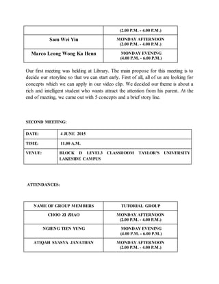(2.00 P.M. - 4.00 P.M.)
Sam Wei Yin MONDAY AFTERNOON
(2.00 P.M. - 4.00 P.M.)
Marco Leong Wong Ka Henn MONDAY EVENING
(4.00 P.M. - 6.00 P.M.)
Our first meeting was helding at Library. The main propose for this meeting is to
decide our storyline so that we can start early. First of all, all of us are looking for
concepts which we can apply in our video clip. We decided our theme is about a
rich and intelligent student who wants attract the attention from his parent. At the
end of meeting, we came out with 5 concepts and a brief story line.
SECOND MEETING:
DATE: 4 JUNE 2015
TIME: 11.00 A.M.
VENUE: BLOCK D LEVEL3 CLASSROOM TAYLOR'S UNIVERSITY
LAKESIDE CAMPUS
ATTENDANCES:
NAME OF GROUP MEMBERS TUTORIAL GROUP
CHOO ZI ZHAO MONDAY AFTERNOON
(2.00 P.M. - 4.00 P.M.)
NGIENG TIEN YUNG MONDAY EVENING
(4.00 P.M. - 6.00 P.M.)
ATIQAH SYASYA JANATHAN MONDAY AFTERNOON
(2.00 P.M. - 4.00 P.M.)
 
