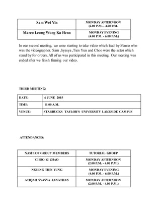Sam Wei Yin MONDAY AFTERNOON
(2.00 P.M. - 4.00 P.M.
Marco Leong Wong Ka Henn MONDAY EVENING
(4.00 P.M. - 6.00 P.M.)
In our second meeting, we were starting to take video which lead by Marco who
was the videographer. Sam ,Syasya ,Tien Yun and Choo were the actor which
stand by for orders. All of us was participated in this meeting. Our meeting was
ended after we finish firming our video.
THIRD MEETING:
DATE: 6 JUNE 2015
TIME: 11.00 A.M.
VENUE: STARBUCKS TAYLOR'S UNIVERSITY LAKESIDE CAMPUS
ATTENDANCES:
NAME OF GROUP MEMBERS TUTORIAL GROUP
CHOO ZI ZHAO MONDAY AFTERNOON
(2.00 P.M. - 4.00 P.M.)
NGIENG TIEN YUNG MONDAY EVENING
(4.00 P.M. - 6.00 P.M.)
ATIQAH SYASYA JANATHAN MONDAY AFTERNOON
(2.00 P.M. - 4.00 P.M.)
 