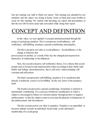 Our last meeting was held to finish our report. This meeting was attended by two
members and the others was doing in home. Some of them had some trouble to
come for this meeting. We started with layouting our report and presentation so
that the rest will be more easier and convenient while doing their report.
CONCEPT AND DEFINITION
In this video, we were applied 5 concepts and demonstrated through the
acting of each group members. The 5 concepts are social influence, self
verification, self-fulfilling prophecy, operant conditioning and prejudice.
The first conceptin our video is social influence. Social influence is the
change in behavior that
personcauses in another, as a result of the way the changed personperceives
themselves in relationship to the influencer.
Next, the second conceptis self verification theory. It is a theory that asserts
people want to be known and understood by others according to their firmly held
beliefs and feelings about themselves, that is self-views which including self
concepts and self-esteem.
The third conceptused is self-fulfilling prophecy. It is a prediction that
directly or indirectly causes it to be fulfilled, by the very terms of the prophecy
itself.
The fourth conceptused is operant conditioning. Sometimes it referred to
instrumental conditioning. It is a process ofbehavior modification in which a
subject is encouraged to behave in a desired manner through positive or negative
reinforcement, so that the subject comes to associate the pleasure or displeasure of
the reinforcement with the behavior.
The last conceptused in our video is prejudice. Prejudice is an unjustified or
incorrect attitude towards an individual based solely on the individual’s
membership of a social group.
 