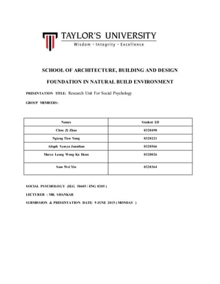 SCHOOL OF ARCHITECTURE, BUILDING AND DESIGN
FOUNDATION IN NATURAL BUILD ENVIRONMENT
PRESENTATION TITLE: Research Unit For Social Psychology
GROUP MEMBERS:
Names Student I.D
Choo Zi Zhao 0320498
Ngieng Tien Yung 0320221
Atiqah Syasya Janathan 0320566
Marco Leong Wong Ka Henn 0320026
Sam Wei Yin 0320364
SOCIAL PSYCHOLOGY (ELG 30605 / ENG 0205 )
LECTURER : MR. SHANKAR
SUBMISSION & PRESENTATION DATE: 9 JUNE 2015 ( MONDAY )
 