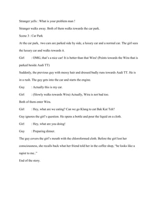 Stranger yells : What is your problem man !
Stranger walks away. Both of them walks towards the car park.
Scene 3 : Car Park
At the car park, two cars are parked side by side, a luxury car and a normal car. The girl sees
the luxury car and walks towards it.
Girl : OMG, that’s a nice car! It is better than that Wira! (Points towards the Wira that is
parked beside Audi TT)
Suddenly, the previous guy with messy hair and dressed badly runs towards Audi TT. He is
in a rush. The guy gets into the car and starts the engine.
Guy : Actually this is my car.
Girl : (Slowly walks towards Wira) Actually, Wira is not bad too.
Both of them enter Wira.
Girl : Hey, what are we eating? Can we go Klang to eat Bak Kut Teh?
Guy ignores the girl’s question. He opens a bottle and pour the liquid on a cloth.
Girl : Hey, what are you doing!
Guy : Preparing dinner.
The guy covers the girl’s mouth with the chloroformed cloth. Before the girl lost her
consciousness, she recalls back what her friend told her in the coffee shop, “he looks like a
rapist to me..”
End of the story.
 