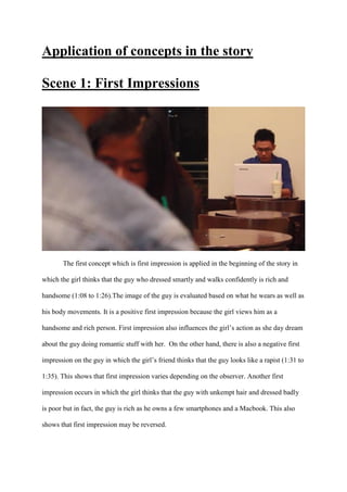 Application of concepts in the story
Scene 1: First Impressions
The first concept which is first impression is applied in the beginning of the story in
which the girl thinks that the guy who dressed smartly and walks confidently is rich and
handsome (1:08 to 1:26).The image of the guy is evaluated based on what he wears as well as
his body movements. It is a positive first impression because the girl views him as a
handsome and rich person. First impression also influences the girl’s action as she day dream
about the guy doing romantic stuff with her. On the other hand, there is also a negative first
impression on the guy in which the girl’s friend thinks that the guy looks like a rapist (1:31 to
1:35). This shows that first impression varies depending on the observer. Another first
impression occurs in which the girl thinks that the guy with unkempt hair and dressed badly
is poor but in fact, the guy is rich as he owns a few smartphones and a Macbook. This also
shows that first impression may be reversed.
 