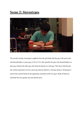 Scene 2: Stereotypes
The second concept, stereotype is applied when the girl thinks that the guy with messy hair
and dressed badly is a poor guy (2:18 to 2:21). She classifies the guy who dressed badly as a
poor guy whereas the other guy who dressed smartly as a rich guy. This shows that the girl
has similar experience on how a poor guy dresses and how a rich guy dresses. Stereotype is
used in this context based on the appearance and attire of the two guys. Both of them are
classified into two groups, the rich and the poor.
 