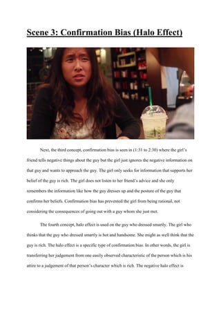 Scene 3: Confirmation Bias (Halo Effect)
Next, the third concept, confirmation bias is seen in (1:31 to 2:30) where the girl’s
friend tells negative things about the guy but the girl just ignores the negative information on
that guy and wants to approach the guy. The girl only seeks for information that supports her
belief of the guy is rich. The girl does not listen to her friend’s advice and she only
remembers the information like how the guy dresses up and the posture of the guy that
confirms her beliefs. Confirmation bias has prevented the girl from being rational, not
considering the consequences of going out with a guy whom she just met.
The fourth concept, halo effect is used on the guy who dressed smartly. The girl who
thinks that the guy who dressed smartly is hot and handsome. She might as well think that the
guy is rich. The halo effect is a specific type of confirmation bias. In other words, the girl is
transferring her judgement from one easily observed characteristic of the person which is his
attire to a judgement of that person’s character which is rich. The negative halo effect is
 