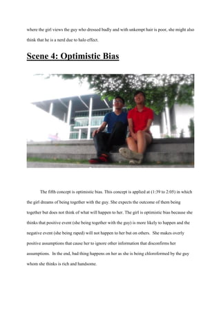 where the girl views the guy who dressed badly and with unkempt hair is poor, she might also
think that he is a nerd due to halo effect.
Scene 4: Optimistic Bias
The fifth concept is optimistic bias. This concept is applied at (1:39 to 2:05) in which
the girl dreams of being together with the guy. She expects the outcome of them being
together but does not think of what will happen to her. The girl is optimistic bias because she
thinks that positive event (she being together with the guy) is more likely to happen and the
negative event (she being raped) will not happen to her but on others. She makes overly
positive assumptions that cause her to ignore other information that disconfirms her
assumptions. In the end, bad thing happens on her as she is being chloroformed by the guy
whom she thinks is rich and handsome.
 