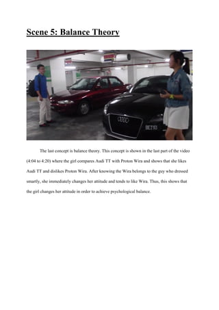 Scene 5: Balance Theory
The last concept is balance theory. This concept is shown in the last part of the video
(4:04 to 4:20) where the girl compares Audi TT with Proton Wira and shows that she likes
Audi TT and dislikes Proton Wira. After knowing the Wira belongs to the guy who dressed
smartly, she immediately changes her attitude and tends to like Wira. Thus, this shows that
the girl changes her attitude in order to achieve psychological balance.
 