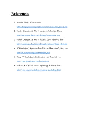 References
1. Balance Theory. Retrieved from
http://changingminds.org/explanations/theories/balance_theory.htm
2. Kendra Cherry (n.d.). What is aggression? . Retrieved from
http://psychology.about.com/od/aindex/g/aggression.htm
3. Kendra Cherry (n.d.). What is the Halo Effect. Retrieved from
http://psychology.about.com/od/socialpsychology/f/halo-effect.htm
4. Wikipedia.(n.d.). Optimism Bias. Retrieved December 7,2014, from
http://en.wikipedia.org/wiki/Optimism_bias
5. Robert T. Caroll. (n.d.). Confirmation bias. Retrieved from
http://www.skepdic.com/confirmbias.html
6. McLeod, S. A. (2007). Social Psychology. Retrieved from
http://www.simplypsychology.org/social-psychology.html
 