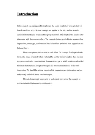 Introduction
In this project, we are required to implement the social psychology concepts that we
have learned to a story. Several concepts are applied in the story and the story is
demonstrated and acted by each of the group members. The storyboard is created after
discussion with the group members. The concepts that are applied in the story are first
impressions, stereotype, confirmation bias, halo effect, optimistic bias, aggression and
balance theory.
These concepts are inter-related to each other. For example first impression is
the mental image of an individual evaluated by another person based on their physical
appearance and other characteristics. So does stereotype in which people are classified
based on characteristics. People’s thoughts and beliefs are influenced by the first
impression. We should be rational enough while processing new information and not
to be overly optimistic about certain thoughts.
Through this project, we are able to understand more about the concepts as
well as individual behaviour in social context.
 