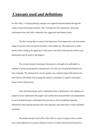 Concepts used and definitions
For this video, 7 social psychology concepts were applied and demonstrated through the
acting of each of the group members. The 7 concepts are first impressions, stereotype,
confirmation bias, halo effect, optimistic bias, aggression and balance theory.
The first concept that we used is first impression. First impression is the first mental
image of a person when one person encounter with another one. The impression is made
based on their clothing, the appearance of the person, the action of the person and the scene.
Impressions may be positive and negative.
The second concept is stereotype. Stereotype is a thought of an individual is a
member of certain group based on characteristics. It is also an over generalized belief of a
class of people. The characteristics involve gender, race, national origin of the person and
other factors. Individuals may be group into positive stereotypes or negative stereotypes
based on their characteristic.
Next, the third concept used is confirmation bias. Confirmation is the tendency for
people to favour information that support and confirm their personal belief and interpretation.
It can be harmful because confirmation bias prevents us from considering important
information when making decisions due to the ignorance and undervalue of what contradicts’
one belief.
The fourth concept is halo effect. Halo effect is a type of cognitive bias in which
our overall impression of a person influences on how we think and feel about the person’s
 