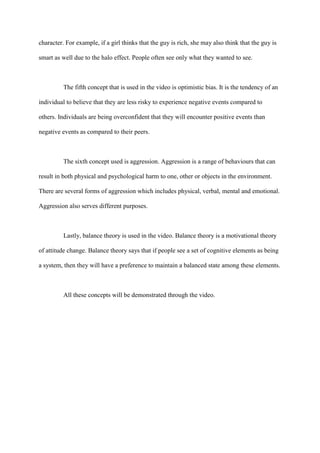 character. For example, if a girl thinks that the guy is rich, she may also think that the guy is
smart as well due to the halo effect. People often see only what they wanted to see.
The fifth concept that is used in the video is optimistic bias. It is the tendency of an
individual to believe that they are less risky to experience negative events compared to
others. Individuals are being overconfident that they will encounter positive events than
negative events as compared to their peers.
The sixth concept used is aggression. Aggression is a range of behaviours that can
result in both physical and psychological harm to one, other or objects in the environment.
There are several forms of aggression which includes physical, verbal, mental and emotional.
Aggression also serves different purposes.
Lastly, balance theory is used in the video. Balance theory is a motivational theory
of attitude change. Balance theory says that if people see a set of cognitive elements as being
a system, then they will have a preference to maintain a balanced state among these elements.
All these concepts will be demonstrated through the video.
 