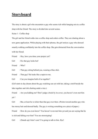 Storyboard
The story is about a girl who encounters a guy who seems rich while hanging out at a coffee
shop with her friend. The story is divided into several scenes.
Scene 1 : Coffee shop
The girl and her friend walks into a coffee shop and orders coffee. They are chatting about a
new game application. While playing with their phones, the girl notices a guy who dressed
smartly walking confidently into the coffee shop. She gets distracted from the conversation
with her friend.
Friend : Hey, have you done your project yet?
Girl : Eh, that guy looks hot!
Friend : Who?
Girl : That guy sitting behind you, wearing a blue shirt.
Friend : That guy? He looks like a rapist to me.
Girl : Can you imagine both of us together?
(Girl starts to day dream about the guy watching sun set with her, taking a stroll beside the
lake together and chit chatting under a tree.)
Friend : Are you kidding me? Don’t judge a book by its cover, you haven’t even met him
yet !
Girl : But, at least he is richer than that guy over there. (Points toward another guy who
has messy hair and dressed badly. The guy is writing something on a piece of paper.)
Friend : How do you even know? You haven’t even met him yet and you are saying that he
is rich and falling over him? You are stereotyping!
Girl : (Stands up) I don’t care! I’m going to talk to him. Bye!
 