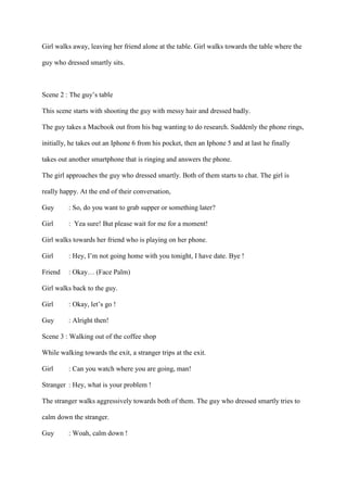 Girl walks away, leaving her friend alone at the table. Girl walks towards the table where the
guy who dressed smartly sits.
Scene 2 : The guy’s table
This scene starts with shooting the guy with messy hair and dressed badly.
The guy takes a Macbook out from his bag wanting to do research. Suddenly the phone rings,
initially, he takes out an Iphone 6 from his pocket, then an Iphone 5 and at last he finally
takes out another smartphone that is ringing and answers the phone.
The girl approaches the guy who dressed smartly. Both of them starts to chat. The girl is
really happy. At the end of their conversation,
Guy : So, do you want to grab supper or something later?
Girl : Yea sure! But please wait for me for a moment!
Girl walks towards her friend who is playing on her phone.
Girl : Hey, I’m not going home with you tonight, I have date. Bye !
Friend : Okay… (Face Palm)
Girl walks back to the guy.
Girl : Okay, let’s go !
Guy : Alright then!
Scene 3 : Walking out of the coffee shop
While walking towards the exit, a stranger trips at the exit.
Girl : Can you watch where you are going, man!
Stranger : Hey, what is your problem !
The stranger walks aggressively towards both of them. The guy who dressed smartly tries to
calm down the stranger.
Guy : Woah, calm down !
 