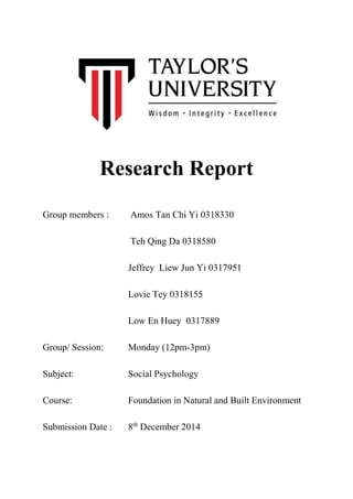 Research Report
Group members : Amos Tan Chi Yi 0318330
Teh Qing Da 0318580
Jeffrey Liew Jun Yi 0317951
Lovie Tey 0318155
Low En Huey 0317889
Group/ Session: Monday (12pm-3pm)
Subject: Social Psychology
Course: Foundation in Natural and Built Environment
Submission Date : 8th
December 2014
 