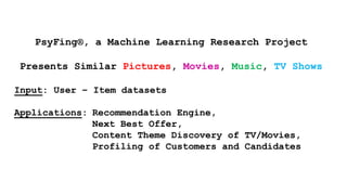 PsyFing®, a Machine Learning Research Project
Presents Similar Pictures, Movies, Music, TV Shows
Input: User – Item datasets
Applications: Recommendation Engine,
Next Best Offer,
Content Theme Discovery of TV/Movies,
Profiling of Customers and Candidates
 
