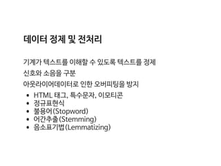 데이터 정제 및 전처리

기계가 텍스트를 이해할 수 있도록 텍스트를 정제

신호와 소음을 구분

아웃라이어데이터로 인한 오버피팅을 방지

•HTML 태그, 특수문자, 이모티콘

•정규표현식

•불용어(Stopword)

•어간추출(Stemming)

•음소표기법(Lemmatizing)
 