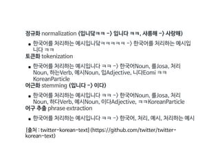 정규화 normalization (입니닼ㅋㅋ -> 입니다 ㅋㅋ, 샤릉해 -> 사랑해)

• 한국어를 처리하는 예시입니닼ㅋㅋㅋㅋㅋ -> 한국어를 처리하는 예시입
니다 ㅋㅋ

토큰화 tokenization

• 한국어를 처리하는 예시입니다 ㅋㅋ -> 한국어Noun, 를Josa, 처리
Noun, 하는Verb, 예시Noun, 입Adjective, 니다Eomi ㅋㅋ
KoreanParticle

어근화 stemming (입니다 -> 이다)

• 한국어를 처리하는 예시입니다 ㅋㅋ -> 한국어Noun, 를Josa, 처리
Noun, 하다Verb, 예시Noun, 이다Adjective, ㅋㅋKoreanParticle

어구 추출 phrase extraction

• 한국어를 처리하는 예시입니다 ㅋㅋ -> 한국어, 처리, 예시, 처리하는 예시

[출처 : twitter-korean-text](https://github.com/twitter/twitter-
korean-text)
 