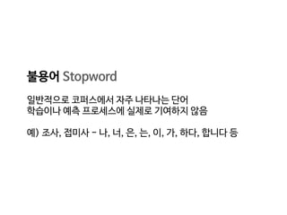 불용어 Stopword

일반적으로 코퍼스에서 자주 나타나는 단어

학습이나 예측 프로세스에 실제로 기여하지 않음

예) 조사, 접미사 - 나, 너, 은, 는, 이, 가, 하다, 합니다 등
 