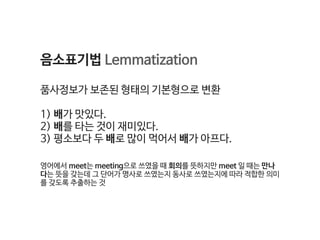 음소표기법 Lemmatization

품사정보가 보존된 형태의 기본형으로 변환

1) 배가 맛있다. 

2) 배를 타는 것이 재미있다. 

3) 평소보다 두 배로 많이 먹어서 배가 아프다.

영어에서 meet는 meeting으로 쓰였을 때 회의를 뜻하지만 meet 일 때는 만나
다는 뜻을 갖는데 그 단어가 명사로 쓰였는지 동사로 쓰였는지에 따라 적합한 의미
를 갖도록 추출하는 것
 
