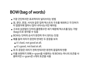 BOW(bag of words)

• 가장 간단하지만 효과적이라 널리쓰이는 방법

• 장, 문단, 문장, 서식과 같은 입력 텍스트의 구조를 제외하고 각 단어가
이 말뭉치에 얼마나 많이 나타나는지만 헤아림

• 구조와 상관없이 단어의 출현횟수만 세기 때문에 텍스트를 담는 가방
(bag)으로 생각할 수 있음

• BOW는 단어의 순서가 완전히 무시 된다는 단점

• 예를 들어 의미가 완전히 반대인 두 문장을 보자

▪it's bad, not good at all.

▪it's good, not bad at all.

• 위 두 문장은 의미가 전혀 반대지만 완전히 동일하게 반환

• 이를 보완하기 위해 n-gram을 사용하는 데 BOW는 하나의 토큰을 사
용하지만 n-gram은 n개의 토큰을 사용
 