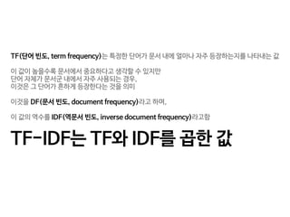 TF(단어 빈도, term frequency)는 특정한 단어가 문서 내에 얼마나 자주 등장하는지를 나타내는 값

이 값이 높을수록 문서에서 중요하다고 생각할 수 있지만 

단어 자체가 문서군 내에서 자주 사용되는 경우, 

이것은 그 단어가 흔하게 등장한다는 것을 의미

이것을 DF(문서 빈도, document frequency)라고 하며, 

이 값의 역수를 IDF(역문서 빈도, inverse document frequency)라고함

TF-IDF는 TF와 IDF를 곱한 값
 