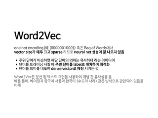 Word2Vec

one hot encoding(예 [0000001000]) 혹은 Bag of Words에서 

vector size가 매우 크고 sparse 하므로 neural net 성능이 잘 나오지 않음

•주위 단어가 비슷하면 해당 단어의 의미는 유사하다 라는 아이디어

•단어를 트레이닝 시킬 때 주변 단어를 label로 매치하여 최적화

•단어를 의미를 내포한 dense vector로 매칭 시키는 것

Word2Vec은 분산 된 텍스트 표현을 사용하여 개념 간 유사성을 봄

예를 들어, 베이징과 중국이 서울과 한국이 (수도와 나라) 같은 방식으로 관련되어 있음을
이해
 