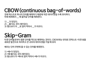 CBOW(continuous bag-of-words)

전체 텍스트로 하나의 단어를 예측하기 때문에 작은 데이터셋일 수록 유리하다.

아래 예제에서 __ 에 들어갈 단어를 예측한다.

1) __가 맛있다. 

2) __를 타는 것이 재미있다. 

3) 평소보다 두 __로 많이 먹어서 __가 아프다.

Skip-Gram 

타겟 단어들로부터 원본 단어를 역으로 예측하는 것이다. CBOW와는 반대로 컨텍스트-타겟 쌍을
새로운 발견으로 처리하고 큰 규모의 데이터셋을 가질 때 유리

배라는 단어 주변에 올 수 있는 단어를 예측한다.

1) *배*가 맛있다. 

2) *배*를 타는 것이 재미있다. 

3) 평소보다 두 *배*로 많이 먹어서 *배*가 아프다.

 