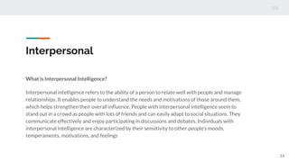 Interpersonal
What is Interpersonal Intelligence?
Interpersonal intelligence refers to the ability of a person to relate well with people and manage
relationships. It enables people to understand the needs and motivations of those around them,
which helps strengthen their overall inﬂuence. People with interpersonal intelligence seem to
stand out in a crowd as people with lots of friends and can easily adapt to social situations. They
communicate effectively and enjoy participating in discussions and debates. Individuals with
interpersonal intelligence are characterized by their sensitivity to other people’s moods,
temperaments, motivations, and feelings
14
 