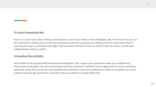 3-Listen Empathetically
If you’re in touch with others’ feelings and emotions, you’re more likely to listen empathetically. This means that you can
feel what they’re feeling and you can even anticipate what they’re going to say. Making room for others when they’re
speaking puts you in a compassionate light. Your coworkers will ﬁnd it easier to connect with you and as a result work
collaboratively without conﬂict.
4-Excellent Social Skills
Social skills can be equated with interpersonal intelligence. Tact, respect and cooperation make you a reliable and
trustworthy team player. You can communicate with ease and others will ﬁnd it easy to approach you. In the workplace,
especially, social skills are key for team-building and teamwork. If you have to depend on others to complete your work,
someone who you get along with, is bound to help you achieve your goals efﬁciently.
19
 