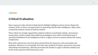 Critical Evaluation
Some responses to this criticism include that the Multiple Intelligences theory doesn’t dispute the
existence of the “g” factor; it proposes that it is equal along with the other intelligences. Many critics
overlook the inclusion criteria set forth by Gardner.
These criteria are strongly supported by empirical evidence in psychology, biology, neuroscience,
among others. Gardner admits that traditional psychologists were valid is criticizing the lack of
operational definitions for the intelligences, that is, to figure out how to measure and test the various
competencies
Most of the criticism has come from those removed from the classroom, such as journalists and
academics. Educators are not typically tied to the same standard of evidence and are less concerned
with abstract inconsistencies, which has given them the freedom to apply it with their students and
let the results speak for itself (Armstrong, 2019).
21
 