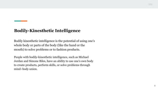 Bodily-Kinesthetic Intelligence
Bodily kinesthetic intelligence is the potential of using one’s
whole body or parts of the body (like the hand or the
mouth) to solve problems or to fashion products.
People with bodily-kinesthetic intelligence, such as Michael
Jordan and Simone Biles, have an ability to use one’s own body
to create products, perform skills, or solve problems through
mind–body union.
6
 