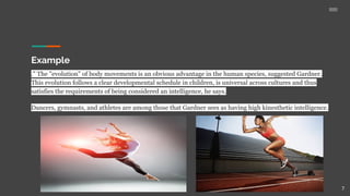 Example
." The "evolution" of body movements is an obvious advantage in the human species, suggested Gardner.
This evolution follows a clear developmental schedule in children, is universal across cultures and thus
satisfies the requirements of being considered an intelligence, he says.
Dancers, gymnasts, and athletes are among those that Gardner sees as having high kinesthetic intelligence.
7
 