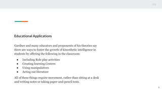 Educational Applications
Gardner and many educators and proponents of his theories say
there are ways to foster the growth of kinesthetic intelligence in
students by offering the following in the classroom:
● Including Role play activities
● Creating learning Centres
● Using manipulatives
● Acting out literature
All of these things require movement, rather than sitting at a desk
and writing notes or taking paper-and-pencil tests.
9
 