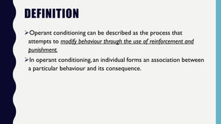 DEFINITION
Operant conditioning can be described as the process that
attempts to modify behaviour through the use of reinforcement and
punishment.
In operant conditioning,an individual forms an association between
a particular behaviour and its consequence.
 