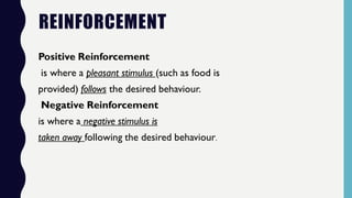 REINFORCEMENT
Positive Reinforcement
is where a pleasant stimulus (such as food is
provided) follows the desired behaviour.
Negative Reinforcement
is where a negative stimulus is
taken away following the desired behaviour.
 