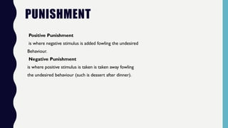 PUNISHMENT
Positive Punishment
is where negative stimulus is added fowling the undesired
Behaviour.
Negative Punishment
is where positive stimulus is taken is taken away fowling
the undesired behaviour (such is dessert after dinner).
 