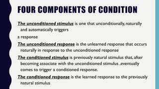 FOUR COMPONENTS OF CONDITION
The unconditioned stimulus is one that unconditionally,naturally
and automatically triggers
a response
The unconditioned response is the unlearned response that occurs
naturally in response to the unconditioned response
The conditioned stimulus is previously natural stimulus that, after
becoming associate with the unconditioned stimulus ,eventually
comes to trigger a conditioned response.
The conditioned response is the learned response to the previously
natural stimulus
 
