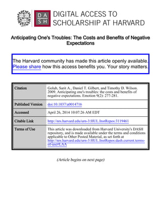 Anticipating One's Troubles: The Costs and Benefits of Negative
Expectations
(Article begins on next page)
The Harvard community has made this article openly available.
Please share how this access benefits you. Your story matters.
Citation Golub, Sarit A., Daniel T. Gilbert, and Timothy D. Wilson.
2009. Anticipating one's troubles: the costs and benefits of
negative expectations. Emotion 9(2): 277-281.
Published Version doi:10.1037/a0014716
Accessed April 26, 2014 10:07:26 AM EDT
Citable Link http://nrs.harvard.edu/urn-3:HUL.InstRepos:3119461
Terms of Use This article was downloaded from Harvard University's DASH
repository, and is made available under the terms and conditions
applicable to Other Posted Material, as set forth at
http://nrs.harvard.edu/urn-3:HUL.InstRepos:dash.current.terms-
of-use#LAA
 