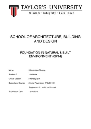 SCHOOL OF ARCHITECTURE, BUILDING
AND DESIGN
FOUNDATION IN NATURAL & BUILT
ENVIRONMENT (08/14)
Name : Cheok Jian Shuang
Student ID : 0320089
Group/ Session : Monday 2pm
Subject and Course : Social Psychology (PSYC0103)
Assignment 1 - Individual Journal
Submission Date : 27/4/2015
 