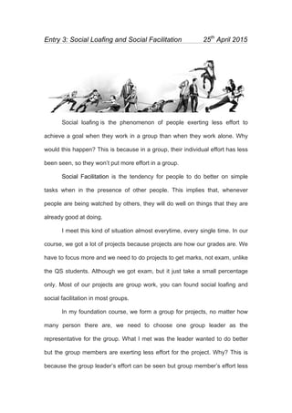 
Entry 3: Social Loafing and Social Facilitation 25th
April 2015
Social loafing is the phenomenon of people exerting less effort to
achieve a goal when they work in a group than when they work alone. Why
would this happen? This is because in a group, their individual effort has less
been seen, so they won’t put more effort in a group.
Social Facilitation is the tendency for people to do better on simple
tasks when in the presence of other people. This implies that, whenever
people are being watched by others, they will do well on things that they are
already good at doing.
I meet this kind of situation almost everytime, every single time. In our
course, we got a lot of projects because projects are how our grades are. We
have to focus more and we need to do projects to get marks, not exam, unlike
the QS students. Although we got exam, but it just take a small percentage
only. Most of our projects are group work, you can found social loafing and
social facilitation in most groups.
In my foundation course, we form a group for projects, no matter how
many person there are, we need to choose one group leader as the
representative for the group. What I met was the leader wanted to do better
but the group members are exerting less effort for the project. Why? This is
because the group leader’s effort can be seen but group member’s effort less
 