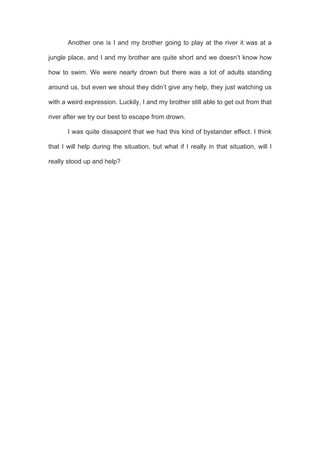  
Another one is I and my brother going to play at the river it was at a
jungle place, and I and my brother are quite short and we doesn’t know how
how to swim. We were nearly drown but there was a lot of adults standing
around us, but even we shout they didn’t give any help, they just watching us
with a weird expression. Luckily, I and my brother still able to get out from that
river after we try our best to escape from drown.
I was quite dissapoint that we had this kind of bystander effect. I think
that I will help during the situation, but what if I really in that situation, will I
really stood up and help?
 