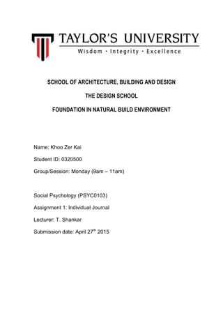  
	
  
SCHOOL OF ARCHITECTURE, BUILDING AND DESIGN
THE DESIGN SCHOOL
FOUNDATION IN NATURAL BUILD ENVIRONMENT
Name: Khoo Zer Kai
Student ID: 0320500
Group/Session: Monday (9am – 11am)
Social Psychology (PSYC0103)
Assignment 1: Individual Journal
Lecturer: T. Shankar
Submission date: April 27th
2015
	
   	
  
 