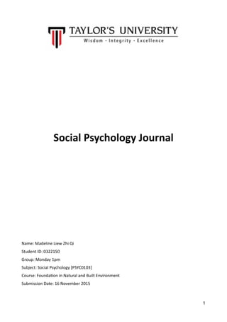  
Social	
  Psychology	
  Journal	
  
Name:	
  Madeline	
  Liew	
  Zhi	
  Qi	
  
Student	
  ID:	
  0322150	
  
Group:	
  Monday	
  1pm	
  
Subject:	
  Social	
  Psychology	
  [PSYC0103]	
  
Course:	
  FoundaKon	
  in	
  Natural	
  and	
  Built	
  Environment	
  
Submission	
  Date:	
  16	
  November	
  2015	
  
1
 