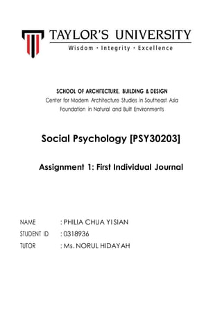 SCHOOL OF ARCHITECTURE, BUILDING & DESIGN
Center for Modern Architecture Studies in Southeast Asia
Foundation in Natural and Built Environments
Social Psychology [PSY30203]
Assignment 1: First Individual Journal
NAME : PHILIA CHUA YI SIAN
STUDENT ID : 0318936
TUTOR : Ms. NORUL HIDAYAH
 