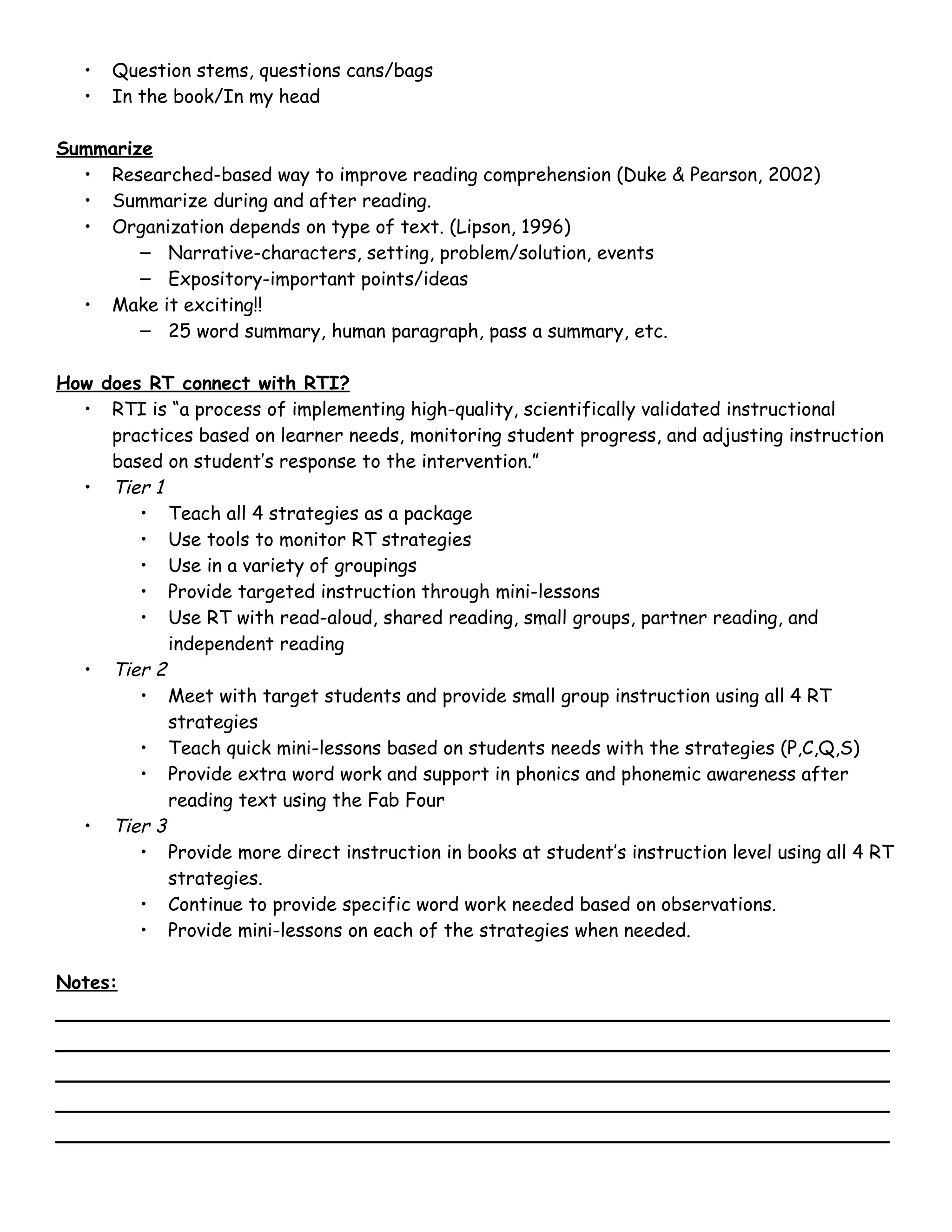 •   Question stems, questions cans/bags
   •   In the book/In my head

Summarize
  • Researched-based way to improve reading comprehension (Duke & Pearson, 2002)
  • Summarize during and after reading.
  • Organization depends on type of text. (Lipson, 1996)
        – Narrative-characters, setting, problem/solution, events
        – Expository-important points/ideas
  • Make it exciting!!
        – 25 word summary, human paragraph, pass a summary, etc.

How does RT connect with RTI?
  • RTI is “a process of implementing high-quality, scientifically validated instructional
     practices based on learner needs, monitoring student progress, and adjusting instruction
     based on student’s response to the intervention.”
  • Tier 1
        • Teach all 4 strategies as a package
        • Use tools to monitor RT strategies
        • Use in a variety of groupings
        • Provide targeted instruction through mini-lessons
        • Use RT with read-aloud, shared reading, small groups, partner reading, and
           independent reading
  • Tier 2
        • Meet with target students and provide small group instruction using all 4 RT
           strategies
        • Teach quick mini-lessons based on students needs with the strategies (P,C,Q,S)
        • Provide extra word work and support in phonics and phonemic awareness after
           reading text using the Fab Four
  • Tier 3
        • Provide more direct instruction in books at student’s instruction level using all 4 RT
           strategies.
        • Continue to provide specific word work needed based on observations.
        • Provide mini-lessons on each of the strategies when needed.

Notes:
_____________________________________________________________
_____________________________________________________________
_____________________________________________________________
_____________________________________________________________
_____________________________________________________________
 