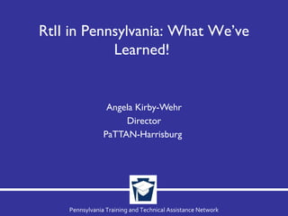 Angela Kirby-Wehr Director PaTTAN-Harrisburg  RtII in Pennsylvania: What We’ve Learned!  