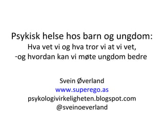 Psykisk helse hos barn og ungdom:
Hva vet vi og hva tror vi at vi vet,
-og hvordan kan vi møte ungdom bedre
Svein Øverland
www.superego.as
psykologivirkeligheten.blogspot.com
@sveinoeverland
 