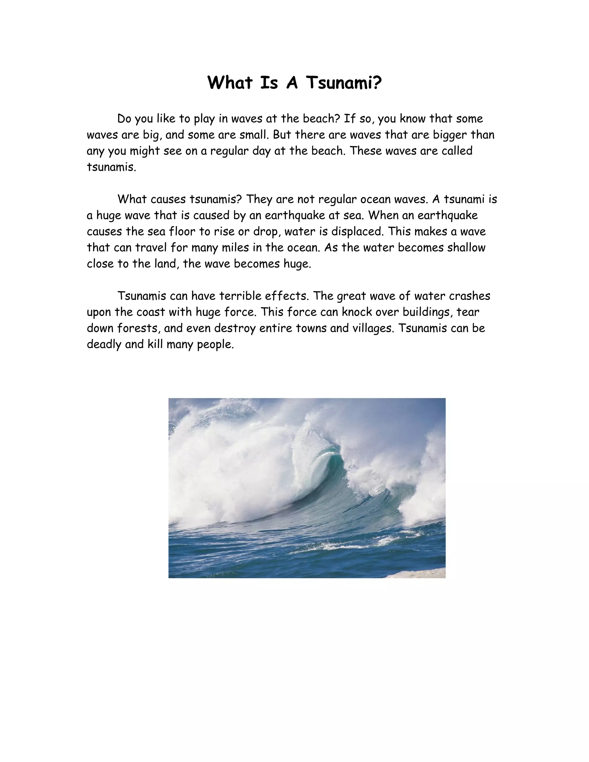 What Is A Tsunami?
     Do you like to play in waves at the beach? If so, you know that some
waves are big, and some are small. But there are waves that are bigger than
any you might see on a regular day at the beach. These waves are called
tsunamis.

      What causes tsunamis? They are not regular ocean waves. A tsunami is
a huge wave that is caused by an earthquake at sea. When an earthquake
causes the sea floor to rise or drop, water is displaced. This makes a wave
that can travel for many miles in the ocean. As the water becomes shallow
close to the land, the wave becomes huge.

     Tsunamis can have terrible effects. The great wave of water crashes
upon the coast with huge force. This force can knock over buildings, tear
down forests, and even destroy entire towns and villages. Tsunamis can be
deadly and kill many people.
 