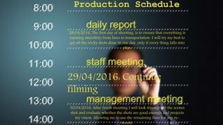 Production Schedule
28/04/2016: The first day of shooting, is to ensure that everything is
running smoothly; from lines to transportation. I will try my best to
get all the tricky shots done in one day, only if every thing falls into
plan.
29/04/2016: Continue
filming
30/04/2016: After finish shooting I will look through all the scenes
shot and evaluate whether the shots are good enough and projects
my vision. Allowing me to use the remaining time for any re-
shoots.
 