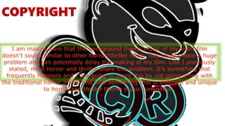 COPYRIGHT
I am making sure that the background theme music of my short film
doesn’t sound similar to other horror/thriller films. This could create a huge
problem and can potentially delay the making of my film. Like I previously
stated, most horror and thriller share this problem. It’s something that
frequently happens and I am going to avoid this by not going along with
the traditional horror music and with something that is different and unique
to horror and thriller theme music convention.
 